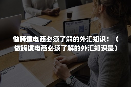 做跨境电商必须了解的外汇知识！（做跨境电商必须了解的外汇知识是）