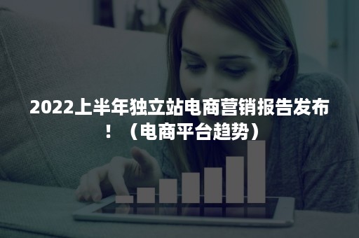 2022上半年独立站电商营销报告发布！（电商平台趋势）