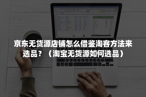 京东无货源店铺怎么借鉴淘客方法来选品？（淘宝无货源如何选品）