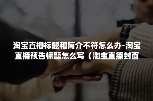 淘宝直播标题和简介不符怎么办-淘宝直播预告标题怎么写（淘宝直播封面标题违规）