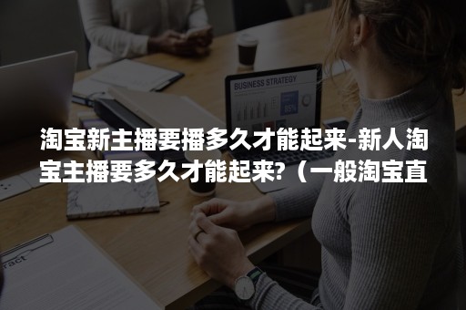 淘宝新主播要播多久才能起来-新人淘宝主播要多久才能起来?(一般淘宝直播几个月起来) 淘宝新主播要播多久才能起来-新人淘宝主播要多久才能起来?(一般淘宝直播几个月起来)