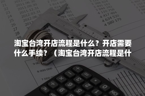 淘宝台湾开店流程是什么？开店需要什么手续？（淘宝台湾开店流程是什么?开店需要什么手续费）
