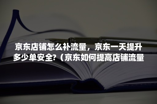 京东店铺怎么补流量，京东一天提升多少单安全?（京东如何提高店铺流量和访客）