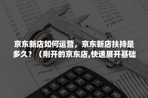 京东新店如何运营，京东新店扶持是多久？（刚开的京东店,快速展开基础运营可以从哪开始）