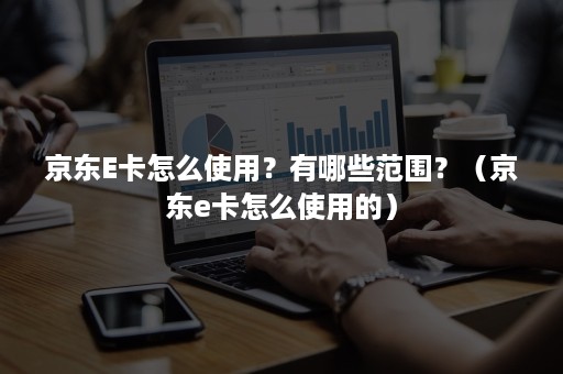 京东E卡怎么使用?有哪些范围?(京东e卡怎么使用的) 京东E卡怎么使用?有哪些范围?(京东e卡怎么使用的)
