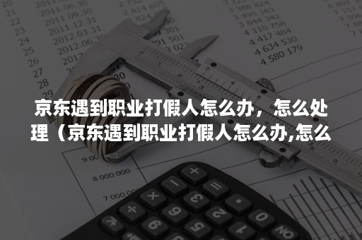 京东遇到职业打假人怎么办，怎么处理（京东遇到职业打假人怎么办,怎么处理呢）