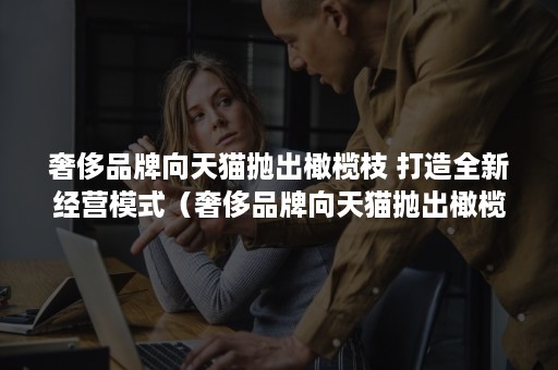 奢侈品牌向天猫抛出橄榄枝 打造全新经营模式（奢侈品牌向天猫抛出橄榄枝什么意思）