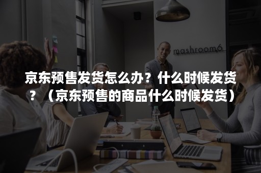 京东预售发货怎么办？什么时候发货？（京东预售的商品什么时候发货）