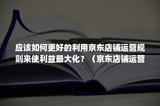 应该如何更好的利用京东店铺运营规则来使利益最大化?(京东店铺运营思路 ppt) 应该如何更好的利用京东店铺运营规则来使利益最大化?(京东店铺运营思路 ppt)