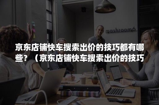 京东店铺快车搜索出价的技巧都有哪些？（京东店铺快车搜索出价的技巧都有哪些方法）