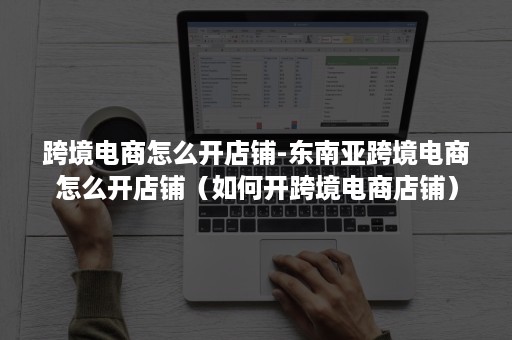 跨境电商怎么开店铺-东南亚跨境电商怎么开店铺（如何开跨境电商店铺）