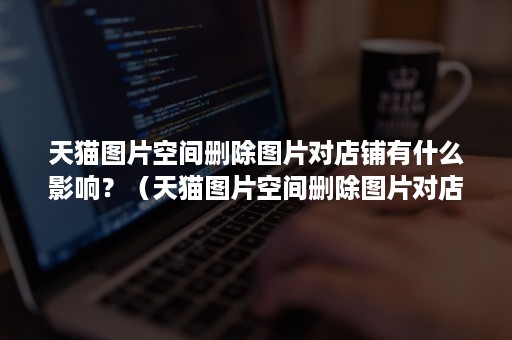 天猫图片空间删除图片对店铺有什么影响?(天猫图片空间删除图片对店铺有什么影响吗) 天猫图片空间删除图片对店铺有什么影响?(天猫图片空间删除图片对店铺有什么影响吗)