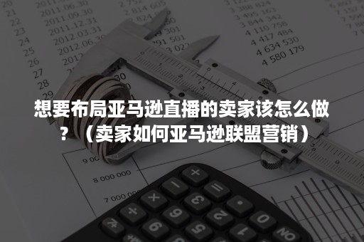 想要布局亚马逊直播的卖家该怎么做？（卖家如何亚马逊联盟营销）