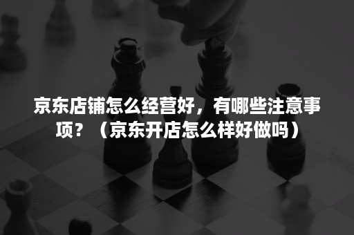 京东店铺怎么经营好，有哪些注意事项？（京东开店怎么样好做吗）