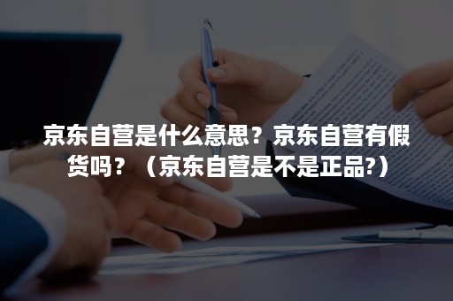 京东自营是什么意思？京东自营有假货吗？（京东自营是不是正品?）