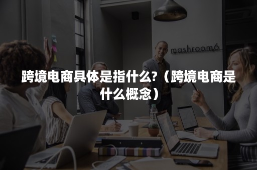 跨境电商具体是指什么?（跨境电商是什么概念）