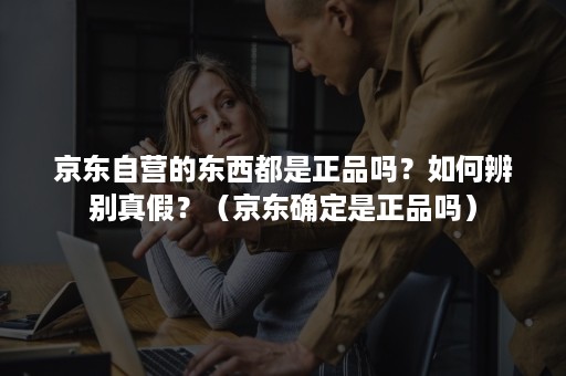 京东自营的东西都是正品吗?如何辨别真假?(京东确定是正品吗) 京东自营的东西都是正品吗?如何辨别真假?(京东确定是正品吗)