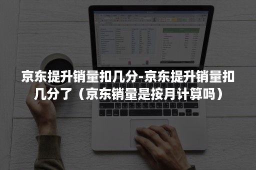 京东提升销量扣几分-京东提升销量扣几分了（京东销量是按月计算吗）