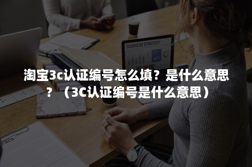 淘宝3c认证编号怎么填？是什么意思？（3C认证编号是什么意思）