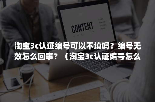 淘宝3c认证编号可以不填吗？编号无效怎么回事？（淘宝3c认证编号怎么审核）