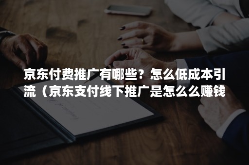 京东付费推广有哪些？怎么低成本引流（京东支付线下推广是怎么么赚钱的）