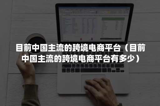 目前中国主流的跨境电商平台（目前中国主流的跨境电商平台有多少）
