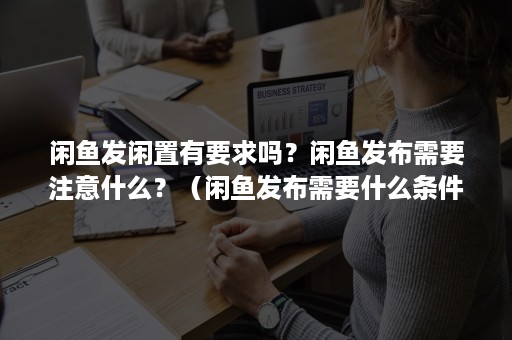 闲鱼发闲置有要求吗？闲鱼发布需要注意什么？（闲鱼发布需要什么条件）