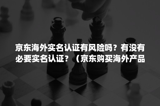 京东海外实名认证有风险吗？有没有必要实名认证？（京东购买海外产品需要实名认证吗）