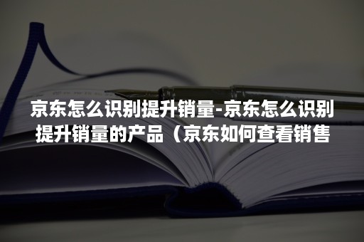 京东怎么识别提升销量-京东怎么识别提升销量的产品（京东如何查看销售量）