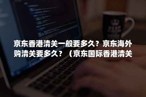 京东香港清关一般要多久？京东海外购清关要多久？（京东国际香港清关要多久）