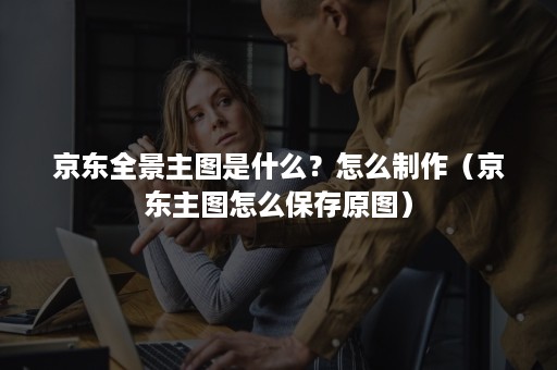 京东全景主图是什么？怎么制作（京东主图怎么保存原图）