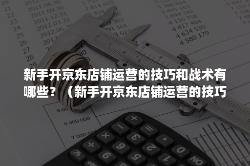 新手开京东店铺运营的技巧和战术有哪些？（新手开京东店铺运营的技巧和战术有哪些问题）