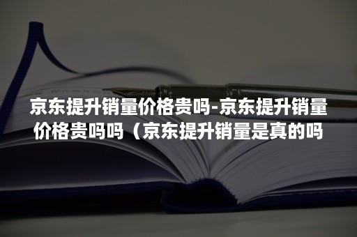 京东提升销量价格贵吗-京东提升销量价格贵吗吗（京东提升销量是真的吗）