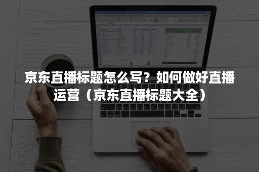 京东直播标题怎么写?如何做好直播运营(京东直播标题大全) 京东直播标题怎么写?如何做好直播运营(京东直播标题大全)