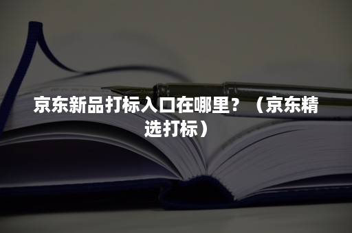 京东新品打标入口在哪里?(京东精选打标) 京东新品打标入口在哪里?(京东精选打标)