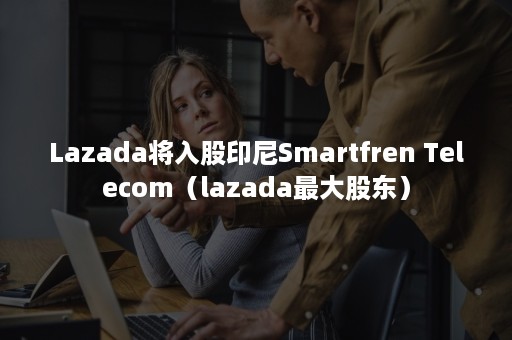 Lazada将入股印尼Smartfren Telecom（lazada最大股东）