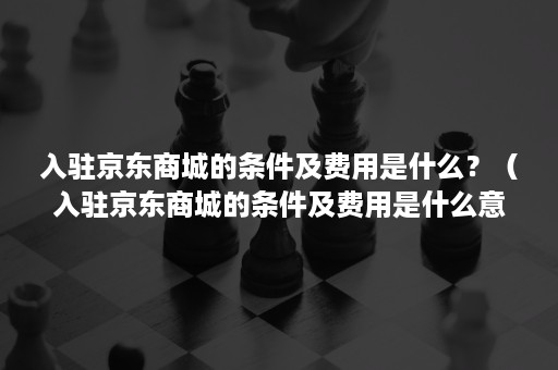 入驻京东商城的条件及费用是什么？（入驻京东商城的条件及费用是什么意思）