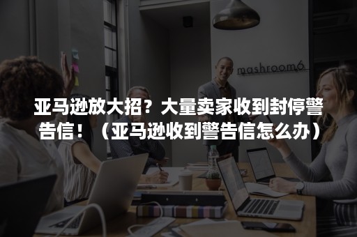 亚马逊放大招？大量卖家收到封停警告信！（亚马逊收到警告信怎么办）