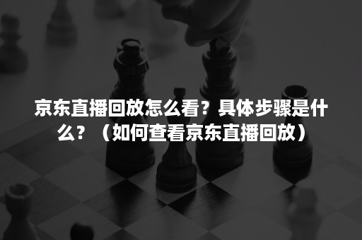 京东直播回放怎么看？具体步骤是什么？（如何查看京东直播回放）