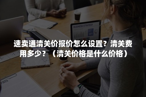 速卖通清关价报价怎么设置？清关费用多少？（清关价格是什么价格）