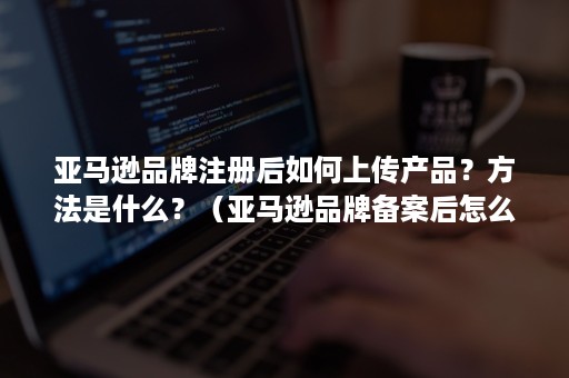 亚马逊品牌注册后如何上传产品？方法是什么？（亚马逊品牌备案后怎么上传产品）