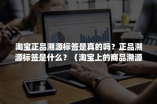 淘宝正品溯源标签是真的吗？正品溯源标签是什么？（淘宝上的商品溯源肯定是正品吗）