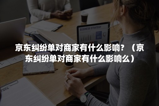 京东纠纷单对商家有什么影响？（京东纠纷单对商家有什么影响么）