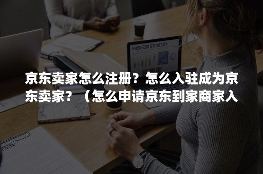 京东卖家怎么注册？怎么入驻成为京东卖家？（怎么申请京东到家商家入驻）