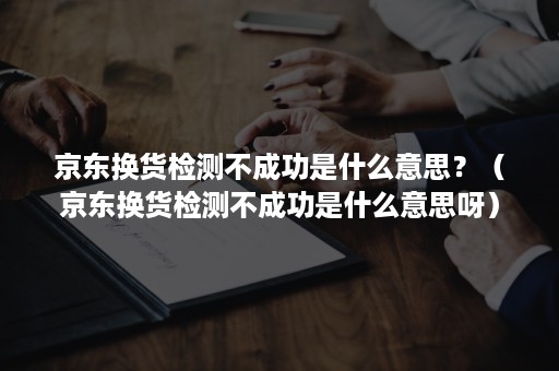 京东换货检测不成功是什么意思？（京东换货检测不成功是什么意思呀）