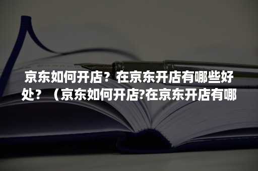 京东如何开店？在京东开店有哪些好处？（京东如何开店?在京东开店有哪些好处和坏处）
