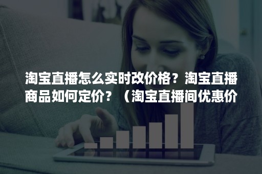 淘宝直播怎么实时改价格？淘宝直播商品如何定价？（淘宝直播间优惠价格怎么设置）