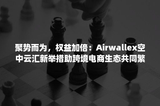 聚势而为，权益加倍：Airwallex空中云汇新举措助跨境电商生态共同繁荣