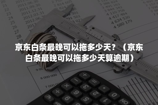 京东白条最晚可以拖多少天？（京东白条最晚可以拖多少天算逾期）