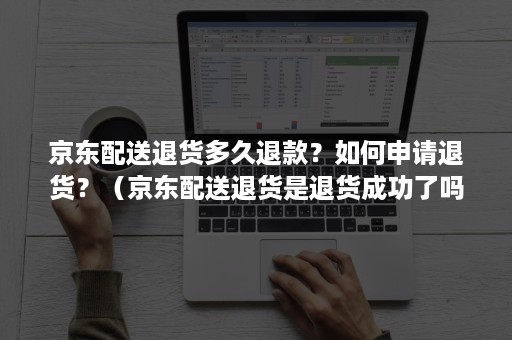 京东配送退货多久退款？如何申请退货？（京东配送退货是退货成功了吗）